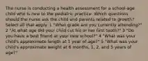 The nurse is conducting a health assessment for a school-age child who is new to the pediatric practice. Which questions should the nurse ask the child and parents related to growth? Select all that apply. 1 "What grade are you currently attending?" 2 "At what age did your child cut his or her first tooth?" 3 "Do you have a best friend at your new school?" 4 "What was your child's approximate length at 1 year of age?" 5 "What was your child's approximate weight at 6 months, 1, 2, and 5 years of age?"