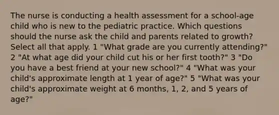 The nurse is conducting a health assessment for a school-age child who is new to the pediatric practice. Which questions should the nurse ask the child and parents related to growth? Select all that apply. 1 "What grade are you currently attending?" 2 "At what age did your child cut his or her first tooth?" 3 "Do you have a best friend at your new school?" 4 "What was your child's approximate length at 1 year of age?" 5 "What was your child's approximate weight at 6 months, 1, 2, and 5 years of age?"