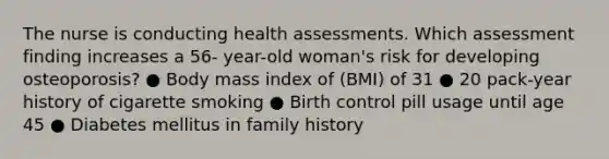 The nurse is conducting health assessments. Which assessment finding increases a 56- year-old woman's risk for developing osteoporosis? ● Body mass index of (BMI) of 31 ● 20 pack-year history of cigarette smoking ● Birth control pill usage until age 45 ● Diabetes mellitus in family history