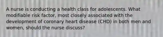 A nurse is conducting a health class for adolescents. What modifiable risk factor, most closely associated with the development of coronary heart disease (CHD) in both men and women, should the nurse discuss?