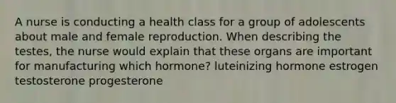 A nurse is conducting a health class for a group of adolescents about male and female reproduction. When describing the testes, the nurse would explain that these organs are important for manufacturing which hormone? luteinizing hormone estrogen testosterone progesterone