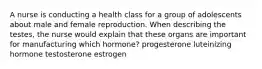 A nurse is conducting a health class for a group of adolescents about male and female reproduction. When describing the testes, the nurse would explain that these organs are important for manufacturing which hormone? progesterone luteinizing hormone testosterone estrogen