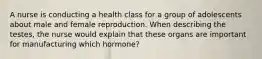 A nurse is conducting a health class for a group of adolescents about male and female reproduction. When describing the testes, the nurse would explain that these organs are important for manufacturing which hormone?