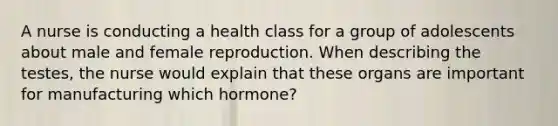 A nurse is conducting a health class for a group of adolescents about male and female reproduction. When describing the testes, the nurse would explain that these organs are important for manufacturing which hormone?