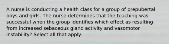 A nurse is conducting a health class for a group of prepubertal boys and girls. The nurse determines that the teaching was successful when the group identifies which effect as resulting from increased sebaceous gland activity and vasomotor instability? Select all that apply.