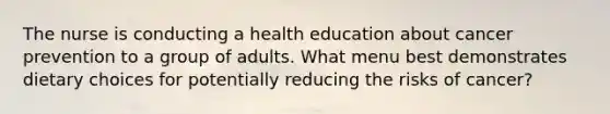 The nurse is conducting a health education about cancer prevention to a group of adults. What menu best demonstrates dietary choices for potentially reducing the risks of cancer?