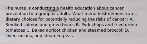 The nurse is conducting a health education about cancer prevention to a group of adults. What menu best demonstrates dietary choices for potentially reducing the risks of cancer? A. Smoked salmon and green beans B. Pork chops and fried green tomatoes C. Baked apricot chicken and steamed broccoli D. Liver, onions, and steamed peas