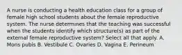 A nurse is conducting a health education class for a group of female high school students about the female reproductive system. The nurse determines that the teaching was successful when the students identify which structure(s) as part of the external female reproductive system? Select all that apply. A. Mons pubis B. Vestibule C. Ovaries D. Vagina E. Perineum