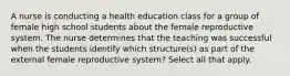 A nurse is conducting a health education class for a group of female high school students about the female reproductive system. The nurse determines that the teaching was successful when the students identify which structure(s) as part of the external female reproductive system? Select all that apply.