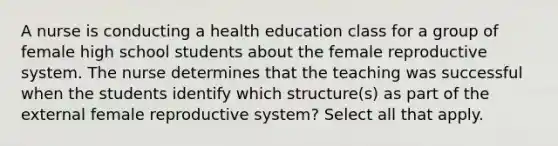 A nurse is conducting a health education class for a group of female high school students about the female reproductive system. The nurse determines that the teaching was successful when the students identify which structure(s) as part of the external female reproductive system? Select all that apply.