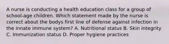 A nurse is conducting a health education class for a group of school-age children. Which statement made by the nurse is correct about the bodys first line of defense against infection in the innate immune system? A. Nutritional status B. Skin integrity C. Immunization status D. Proper hygiene practices