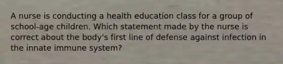 A nurse is conducting a health education class for a group of school-age children. Which statement made by the nurse is correct about the body's first line of defense against infection in the innate immune system?