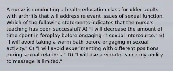 A nurse is conducting a health education class for older adults with arthritis that will address relevant issues of sexual function. Which of the following statements indicates that the nurse's teaching has been successful? A) "I will decrease the amount of time spent in foreplay before engaging in sexual intercourse." B) "I will avoid taking a warm bath before engaging in sexual activity." C) "I will avoid experimenting with different positions during sexual relations." D) "I will use a vibrator since my ability to massage is limited."