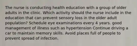 The nurse is conducting health education with a group of older adults in the clinic. Which activity should the nurse include in the education that can prevent sensory loss in the older adult population? Schedule eye examinations every 4 years. good management of illness such as hypertension Continue driving a car to maintain memory skills. Avoid places full of people to prevent spread of infection.