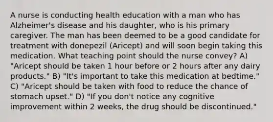 A nurse is conducting health education with a man who has Alzheimer's disease and his daughter, who is his primary caregiver. The man has been deemed to be a good candidate for treatment with donepezil (Aricept) and will soon begin taking this medication. What teaching point should the nurse convey? A) "Aricept should be taken 1 hour before or 2 hours after any dairy products." B) "It's important to take this medication at bedtime." C) "Aricept should be taken with food to reduce the chance of stomach upset." D) "If you don't notice any cognitive improvement within 2 weeks, the drug should be discontinued."