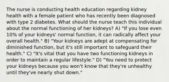 The nurse is conducting health education regarding kidney health with a female patient who has recently been diagnosed with type 2 diabetes. What should the nurse teach this individual about the normal functioning of her kidneys? A) "If you lose even 10% of your kidneys' normal function, it can radically affect your overall health." B) "Your kidneys are adept at compensating for diminished function, but it's still important to safeguard their health." C) "It's vital that you have two functioning kidneys in order to maintain a regular lifestyle." D) "You need to protect your kidneys because you won't know that they're unhealthy until they've nearly shut down."