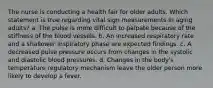 The nurse is conducting a health fair for older adults. Which statement is true regarding vital sign measurements in aging adults? a. The pulse is more difficult to palpate because of the stiffness of the blood vessels. b. An increased respiratory rate and a shallower inspiratory phase are expected findings. c. A decreased pulse pressure occurs from changes in the systolic and diastolic blood pressures. d. Changes in the body's temperature regulatory mechanism leave the older person more likely to develop a fever.