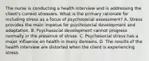 The nurse is conducting a health interview and is addressing the client's current stressors. What is the primary rationale for including stress as a focus of psychosocial assessment? A. Stress provides the main impetus for psychosocial development and adaptation. B. Psychosocial development cannot progress normally in the presence of stress. C. Psychosocial stress has a major influence on health in many domains. D. The results of the health interview are distorted when the client is experiencing stress.