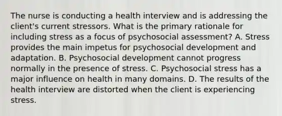 The nurse is conducting a health interview and is addressing the client's current stressors. What is the primary rationale for including stress as a focus of psychosocial assessment? A. Stress provides the main impetus for psychosocial development and adaptation. B. Psychosocial development cannot progress normally in the presence of stress. C. Psychosocial stress has a major influence on health in many domains. D. The results of the health interview are distorted when the client is experiencing stress.