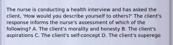 The nurse is conducting a health interview and has asked the client, 'How would you describe yourself to others?' The client's response informs the nurse's assessment of which of the following? A. The client's morality and honesty B. The client's aspirations C. The client's self-concept D. The client's superego