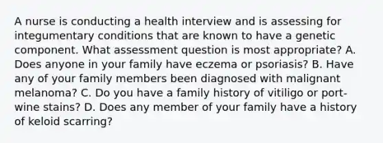 A nurse is conducting a health interview and is assessing for integumentary conditions that are known to have a genetic component. What assessment question is most appropriate? A. Does anyone in your family have eczema or psoriasis? B. Have any of your family members been diagnosed with malignant melanoma? C. Do you have a family history of vitiligo or port-wine stains? D. Does any member of your family have a history of keloid scarring?