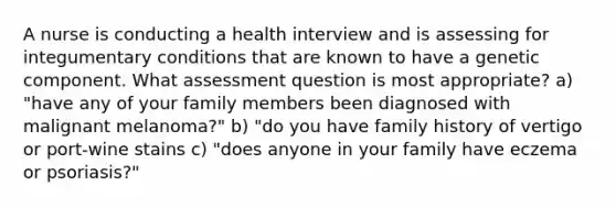 A nurse is conducting a health interview and is assessing for integumentary conditions that are known to have a genetic component. What assessment question is most appropriate? a) "have any of your family members been diagnosed with malignant melanoma?" b) "do you have family history of vertigo or port-wine stains c) "does anyone in your family have eczema or psoriasis?"