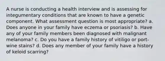 A nurse is conducting a health interview and is assessing for integumentary conditions that are known to have a genetic component. What assessment question is most appropriate? a. Does anyone in your family have eczema or psoriasis? b. Have any of your family members been diagnosed with malignant melanoma? c. Do you have a family history of vitiligo or port-wine stains? d. Does any member of your family have a history of keloid scarring?