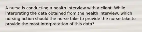 A nurse is conducting a health interview with a client. While interpreting the data obtained from the health interview, which nursing action should the nurse take to provide the nurse take to provide the most interpretation of this data?