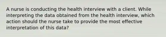 A nurse is conducting the health interview with a client. While interpreting the data obtained from the health interview, which action should the nurse take to provide the most effective interpretation of this data?