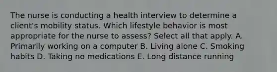 The nurse is conducting a health interview to determine a​ client's mobility status. Which lifestyle behavior is most appropriate for the nurse to​ assess? Select all that​ apply. A. Primarily working on a computer B. Living alone C. Smoking habits D. Taking no medications E. Long distance running