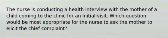 The nurse is conducting a health interview with the mother of a child coming to the clinic for an initial visit. Which question would be most appropriate for the nurse to ask the mother to elicit the chief complaint?