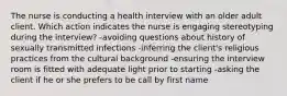 The nurse is conducting a health interview with an older adult client. Which action indicates the nurse is engaging stereotyping during the interview? -avoiding questions about history of sexually transmitted infections -inferring the client's religious practices from the cultural background -ensuring the interview room is fitted with adequate light prior to starting -asking the client if he or she prefers to be call by first name