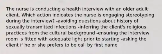 The nurse is conducting a health interview with an older adult client. Which action indicates the nurse is engaging stereotyping during the interview? -avoiding questions about history of sexually transmitted infections -inferring the client's religious practices from the cultural background -ensuring the interview room is fitted with adequate light prior to starting -asking the client if he or she prefers to be call by first name