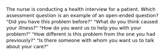 The nurse is conducting a health interview for a patient. Which assessment question is an example of an open-ended question? "Did you have this problem before?" "What do you think caused your illness?" "How do you want us to help you with your problem?" "How different is this problem from the one you had previously?" "Is there someone with whom you want us to talk about your care?"