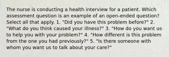 The nurse is conducting a health interview for a patient. Which assessment question is an example of an open-ended question? Select all that apply. 1. "Did you have this problem before?" 2. "What do you think caused your illness?" 3. "How do you want us to help you with your problem?" 4. "How different is this problem from the one you had previously?" 5. "Is there someone with whom you want us to talk about your care?"