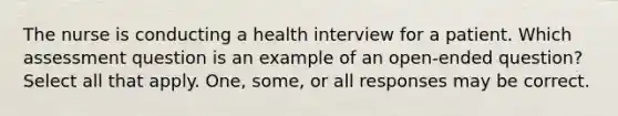 The nurse is conducting a health interview for a patient. Which assessment question is an example of an open-ended question? Select all that apply. One, some, or all responses may be correct.