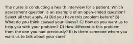 The nurse is conducting a health interview for a patient. Which assessment question is an example of an open-ended question? Select all that apply. A) Did you have this problem before? B) What do you think caused your illness? C) How do you want us to help you with your problem? D) How different is this problem from the one you had previously? E) Is there someone whom you want us to talk about your care?