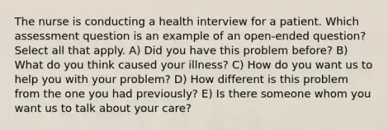 The nurse is conducting a health interview for a patient. Which assessment question is an example of an open-ended question? Select all that apply. A) Did you have this problem before? B) What do you think caused your illness? C) How do you want us to help you with your problem? D) How different is this problem from the one you had previously? E) Is there someone whom you want us to talk about your care?