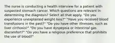 The nurse is conducting a health interview for a patient with suspected stomach cancer. Which questions are relevant in determining the diagnosis? Select all that apply. "Do you experience unexplained weight loss?" "Have you received blood transfusions in the past?" "Do you have other illnesses, such as liver cirrhosis?" "Do you have dyspepsia or intestinal gas discomfort?" "Do you have a religious preference that prohibits the use of blood?"