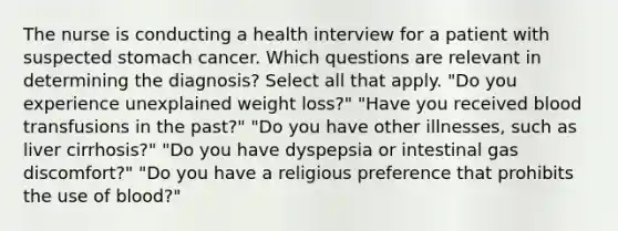 The nurse is conducting a health interview for a patient with suspected stomach cancer. Which questions are relevant in determining the diagnosis? Select all that apply. "Do you experience unexplained weight loss?" "Have you received blood transfusions in the past?" "Do you have other illnesses, such as liver cirrhosis?" "Do you have dyspepsia or intestinal gas discomfort?" "Do you have a religious preference that prohibits the use of blood?"