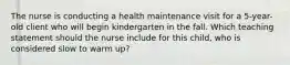 The nurse is conducting a health maintenance visit for a 5-year-old client who will begin kindergarten in the fall. Which teaching statement should the nurse include for this child, who is considered slow to warm up?