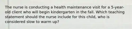 The nurse is conducting a health maintenance visit for a 5-year-old client who will begin kindergarten in the fall. Which teaching statement should the nurse include for this child, who is considered slow to warm up?