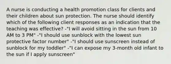 A nurse is conducting a health promotion class for clients and their children about sun protection. The nurse should identify which of the following client responses as an indication that the teaching was effective? -"I will avoid sitting in the sun from 10 AM to 3 PM" -"I should use sunblock with the lowest sun protective factor number" -"I should use sunscreen instead of sunblock for my toddler" -"I can expose my 3-month old infant to the sun if I apply sunscreen"