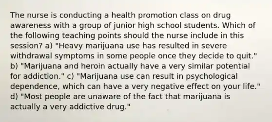 The nurse is conducting a health promotion class on drug awareness with a group of junior high school students. Which of the following teaching points should the nurse include in this session? a) "Heavy marijuana use has resulted in severe withdrawal symptoms in some people once they decide to quit." b) "Marijuana and heroin actually have a very similar potential for addiction." c) "Marijuana use can result in psychological dependence, which can have a very negative effect on your life." d) "Most people are unaware of the fact that marijuana is actually a very addictive drug."