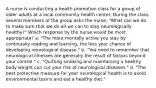 A nurse is conducting a health promotion class for a group of older adults at a local community health center. During the class, several members of the group asks the nurse, "What can we do to make sure that we do all we can to stay neurologically healthy?" Which response by the nurse would be most appropriate? a. "The more mentally active you stay by continually reading and learning, the less your chance of developing neurological disease." b. "You need to remember that neurological illnesses are generally the result of factors beyond your control." c. "Quitting smoking and maintaining a healthy body weight can cut your risk of neurological diseases." d. "The best protective measure for your neurological health is to avoid environmental toxins and eat a healthy diet."