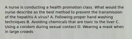 A nurse is conducting a health promotion class. What would the nurse describe as the best method to prevent the transmission of the hepatitis A virus? A. Following proper hand washing techniques B. Avoiding chemicals that are toxic to the liver C. Using a condom during sexual contact D. Wearing a mask when in large crowds