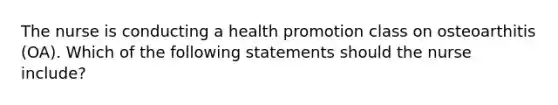 The nurse is conducting a health promotion class on osteoarthitis (OA). Which of the following statements should the nurse include?