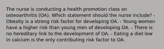 The nurse is conducting a health promotion class on osteoarthritis (OA). Which statement should the nurse include? - Obesity is a strong risk factor for developing OA. - Young women have a higher risk than young men of developing OA. - There is no hereditary link to the development of OA. - Eating a diet low in calcium is the only contributing risk factor to OA.