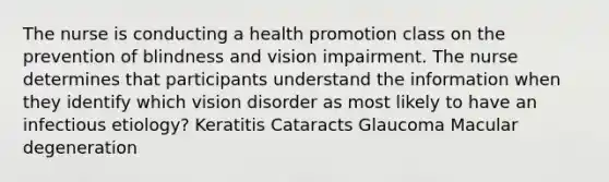 The nurse is conducting a health promotion class on the prevention of blindness and vision impairment. The nurse determines that participants understand the information when they identify which vision disorder as most likely to have an infectious etiology? Keratitis Cataracts Glaucoma Macular degeneration