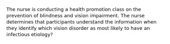 The nurse is conducting a health promotion class on the prevention of blindness and vision impairment. The nurse determines that participants understand the information when they identify which vision disorder as most likely to have an infectious etiology?